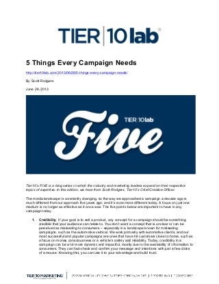 5 Things Every Campaign Needs
http://tier10lab.com/2013/06/28/5-things-every-campaign-needs/
By Scott Rodgers
June 28, 2013
Tier10’s FIVE is a blog series in which the industry and marketing leaders expand on their respective
topics of expertise. In this edition, we hear from Scott Rodgers, Tier10’s Chief Creative Officer.
The media landscape is constantly changing, so the way we approached a campaign a decade ago is
much different from our approach five years ago, and it’s even more different today. A focus on just one
medium is no longer as effective as it once was. The five points below are important to have in any
campaign today.
1. Credibility. If your goal is to sell a product, any concept for a campaign should be something
credible that your audience can relate to. You don’t want a concept that is unclear or can be
perceived as misleading to consumers – especially in a landscape known for misleading
campaigns, such as the automotive vertical. We work primarily with automotive clients, and our
most successful and popular campaigns are ones that have hit customers close to home, such as
a focus on money consciousness or a vehicle’s safety and reliability. Today, credibility in a
campaign can be a lot more dynamic and impactful, mostly due to the availability of information to
consumers. They can fact-check and confirm your message and intentions with just a few clicks
of a mouse. Knowing this, you can use it to your advantage and build trust.
 