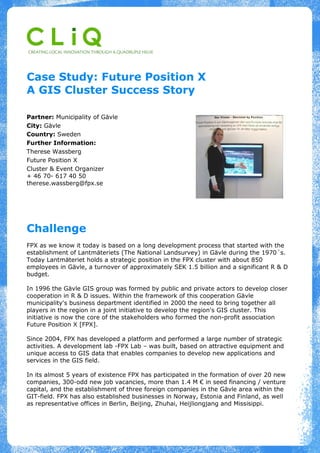 Case Study: Future Position X
A GIS Cluster Success Story

Partner: Municipality of Gävle
City: Gävle
Country: Sweden
Further Information:
Therese Wassberg
Future Position X
Cluster & Event Organizer
+ 46 70- 617 40 50
therese.wassberg@fpx.se




Challenge
FPX as we know it today is based on a long development process that started with the
establishment of Lantmäteriets (The National Landsurvey) in Gävle during the 1970´s.
Today Lantmäteriet holds a strategic position in the FPX cluster with about 850
employees in Gävle, a turnover of approximately SEK 1.5 billion and a significant R & D
budget.

In 1996 the Gävle GIS group was formed by public and private actors to develop closer
cooperation in R & D issues. Within the framework of this cooperation Gävle
municipality's business department identified in 2000 the need to bring together all
players in the region in a joint initiative to develop the region's GIS cluster. This
initiative is now the core of the stakeholders who formed the non-profit association
Future Position X [FPX].

Since 2004, FPX has developed a platform and performed a large number of strategic
activities. A development lab -FPX Lab – was built, based on attractive equipment and
unique access to GIS data that enables companies to develop new applications and
services in the GIS field.

In its almost 5 years of existence FPX has participated in the formation of over 20 new
companies, 300-odd new job vacancies, more than 1.4 M € in seed financing / venture
capital, and the establishment of three foreign companies in the Gävle area within the
GIT-field. FPX has also established businesses in Norway, Estonia and Finland, as well
as representative offices in Berlin, Beijing, Zhuhai, Heijliongjang and Missisippi.
 