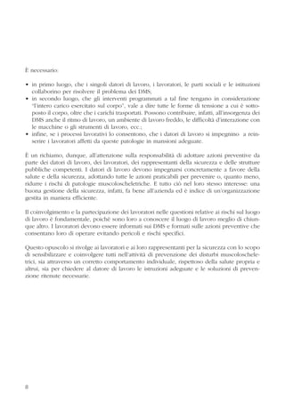 8
È necessario:
• in primo luogo, che i singoli datori di lavoro, i lavoratori, le parti sociali e le istituzioni
collaborino per risolvere il problema dei DMS;
• in secondo luogo, che gli interventi programmati a tal fine tengano in considerazione
“l’intero carico esercitato sul corpo”, vale a dire tutte le forme di tensione a cui è sotto-
posto il corpo, oltre che i carichi trasportati. Possono contribuire, infatti, all’insorgenza dei
DMS anche il ritmo di lavoro, un ambiente di lavoro freddo, le difficoltà d’interazione con
le macchine o gli strumenti di lavoro, ecc.;
• infine, se i processi lavorativi lo consentono, che i datori di lavoro si impegnino a rein-
serire i lavoratori affetti da queste patologie in mansioni adeguate.
È un richiamo, dunque, all’attenzione sulla responsabilità di adottare azioni preventive da
parte dei datori di lavoro, dei lavoratori, dei rappresentanti della sicurezza e delle strutture
pubbliche competenti. I datori di lavoro devono impegnarsi concretamente a favore della
salute e della sicurezza, adottando tutte le azioni praticabili per prevenire o, quanto meno,
ridurre i rischi di patologie muscoloscheletriche. E tutto ciò nel loro stesso interesse: una
buona gestione della sicurezza, infatti, fa bene all’azienda ed è indice di un’organizzazione
gestita in maniera efficiente.
Il coinvolgimento e la partecipazione dei lavoratori nelle questioni relative ai rischi sul luogo
di lavoro è fondamentale, poiché sono loro a conoscere il luogo di lavoro meglio di chiun-
que altro. I lavoratori devono essere informati sui DMS e formati sulle azioni preventive che
consentano loro di operare evitando pericoli e rischi specifici.
Questo opuscolo si rivolge ai lavoratori e ai loro rappresentanti per la sicurezza con lo scopo
di sensibilizzare e coinvolgere tutti nell’attività di prevenzione dei disturbi muscoloschele-
trici, sia attraverso un corretto comportamento individuale, rispettoso della salute propria e
altrui, sia per chiedere al datore di lavoro le istruzioni adeguate e le soluzioni di preven-
zione ritenute necessarie.
8
 