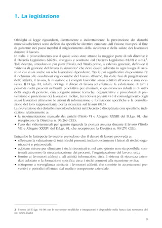 9
1. La legislazione
Obblighi di legge riguardanti, direttamente o indirettamente, la prevenzione dei disturbi
muscoloscheletrici sono definiti da specifiche direttive emanate dall’Unione Europea al fine
di garantire nei paesi membri il miglioramento della sicurezza e della salute dei lavoratori
durante il lavoro.
In Italia il provvedimento con il quale sono state attuate la maggior parte di tali direttive è
il Decreto Legislativo 626/94, abrogato e sostituito dal Decreto Legislativo 81/08 e s.m.i.2
.
Tale decreto, articolato in più parti (Titoli), nel Titolo primo, a valenza generale, definisce il
“sistema di gestione del lavoro in sicurezza” che deve essere adottato in ogni luogo di lavo-
ro in cui vi sia anche un solo lavoratore dipendente. Tra le più significative disposizioni c’è
il richiamo alle condizioni ergonomiche del lavoro affinché, fin dalle fasi di progettazione
delle attività, il lavoro, la mansione e i compiti lavorativi siano adattati all’uomo e non vice-
versa. Il D.Lgs. 81, infatti, obbliga il datore di lavoro ad effettuare la valutazione di tutti i
possibili rischi presenti nell’unità produttiva per eliminali, o quantomeno ridurli al di sotto
della soglia di pericolo, con adeguate misure tecniche, organizzative e procedurali di pre-
venzione e protezione dei lavoratori. Inoltre, tra i doveri previsti vi è il coinvolgimento degli
stessi lavoratori attraverso le azioni di informazione e formazione specifiche e la consulta-
zione del loro rappresentante per la sicurezza sul lavoro (RLS).
La prevenzione dei disturbi muscoloscheletrici nel Decreto è disciplinata con specifiche indi-
cazioni relativamente a:
• la movimentazione manuale dei carichi (Titolo VI e Allegato XXXIII del D.Lgs. 81, che
recepiscono la Direttiva n. 90/269 CEE);
• l’uso dei videoterminali per quanto riguarda la postura assunta durante il lavoro (Titolo
VII e Allegato XXXIV del D.Lgs. 81, che recepiscono la Direttiva n. 90/270 CEE).
Entrambe le fattispecie lavorative prevedono che il datore di lavoro provveda a:
• effettuare la valutazione di tutti i rischi presenti, inclusi ovviamente i fattori di rischio orga-
nizzativi e psicosociali;
• adottare misure per eliminare i rischi riscontrati e, nel caso questo non sia possibile, con-
tenerli attraverso la meccanizzazione dei processi, l’organizzazione del lavoro, ecc.;
• fornire ai lavoratori addetti a tali attività informazioni circa il sistema di sicurezza azien-
dale adottato e la formazione specifica circa i rischi connessi alla mansione svolta;
• sottoporre a sorveglianza sanitaria i lavoratori addetti, che consiste in accertamenti pre-
ventivi e periodici effettuati dal medico competente aziendale.
2 Il testo del D.Lgs. 81/08 con le successive modifiche e integrazioni è disponibile nella banca dati normativa del
sito www.inail.it
 