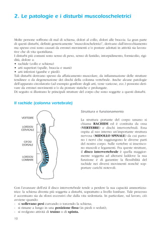 2. Le patologie e i disturbi muscoloscheletrici
Molte persone soffrono di mal di schiena, dolori al collo, dolori alle braccia. La gran parte
di questi disturbi, definiti genericamente ”muscoloscheletrici”, derivano dall’invecchiamento
ma spesso essi sono causati da erronei movimenti e/o posture adottati in attività sia lavora-
tive che di vita quotidiana.
I disturbi più comuni sono senso di peso, senso di fastidio, intorpidimento, formicolio, rigi-
dità, dolore a:
• rachide (collo e schiena)
• arti superiori (spalle, braccia e mani)
• arti inferiori (gambe e piedi).
Tali disturbi derivano spesso da affaticamento muscolare, da infiammazione delle strutture
tendinee o da degenerazione dei dischi della colonna vertebrale. Anche alcune patologie
dell’apparato circolatorio (ad esempio gonfiore degli arti, vene varicose, ecc.) possono deri-
vare da erronei movimenti e/o da posture statiche e prolungate.
Di seguito si illustrano le principali strutture del corpo che sono soggette a questi disturbi.
Il rachide (colonna vertebrale)
Struttura e funzionamento
La struttura portante del corpo umano si
chiama RACHIDE ed è costituita da ossa
(VERTEBRE) e dischi intervertebrali. Essa
ospita al suo interno un’importante struttura
nervosa (MIDOLLO SPINALE) da cui parto-
no i nervi che raggiungono le diverse parti
del nostro corpo. Sulle vertebre si inserisco-
no muscoli e legamenti. Fra queste strutture,
il disco intervertebrale è quella maggior-
mente soggetta ad alterarsi laddove la sua
funzione è di garantire la flessibilità del
rachide nei diversi movimenti nonché sop-
portare carichi notevoli.
Con l’avanzare dell’età il disco intervertebrale tende a perdere la sua capacità ammortizza-
trice: la schiena diventa più soggetta a disturbi, soprattutto a livello lombare. Tale processo
è accentuato sia da sforzi eccessivi che dalla vita sedentaria. In particolare, sul lavoro, ciò
avviene quando:
- si sollevano pesi curvando o torcendo la schiena;
- si rimane a lungo in una posizione fissa (in piedi o seduti);
- si svolgono attività di traino o di spinta.
1010
VERTEBRE
LORDOSI
CERVICALE
CIFOSI
DORSALE
LORDOSI
LOMBARE
 
