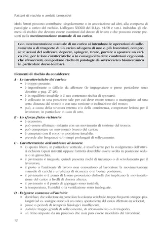 12
Fattori di rischio e ambiti lavorativi
Molti fattori possono contribuire, singolarmente o in associazione ad altri, alla comparsa di
patologie a carico del rachide. L’allegato XXXIII del D.Lgs. 81/08 e s.m.i. individua gli ele-
menti di rischio che devono essere esaminati dal datore di lavoro e che possono essere pre-
senti nella movimentazione manuale di un carico.
Con movimentazione manuale di un carico si intendono le operazioni di solle-
vamento o di trasporto di un carico ad opera di uno o più lavoratori, compre-
se le azioni del sollevare, deporre, spingere, tirare, portare o spostare un cari-
co che, per le loro caratteristiche o in conseguenza delle condizioni ergonomi-
che sfavorevoli, comportano rischi di patologie da sovraccarico biomeccanico
in particolare dorso-lombari.
Elementi di rischio da considerare
A - Le caratteristiche del carico:
• è troppo pesante;
• è ingombrante o difficile da afferrare (le impugnature e prese pericolose sono
descritte a pag. 27-28);
• è in equilibrio instabile o il suo contenuto rischia di spostarsi;
• è collocato in una posizione tale per cui deve essere tenuto o maneggiato ad una
certa distanza dal tronco o con una torsione o inclinazione del tronco;
• può, a causa della struttura esterna e/o della consistenza, comportare lesioni per il
lavoratore, in particolare in caso di urto.
B - Lo sforzo fisico richiesto:
• è eccessivo;
• può essere effettuato soltanto con un movimento di torsione del tronco;
• può comportare un movimento brusco del carico;
• è compiuto con il corpo in posizione instabile;
• prevede alte frequenze e/o tempi prolungati di sollevamento.
C - Caratteristiche dell’ambiente di lavoro:
• lo spazio libero, in particolare verticale, è insufficiente per lo svolgimento dell’attivi-
tà richiesta (spazi ristretti) oppure l’attività dovrebbe essere svolta in posizione sedu-
ta o in ginocchio;
• il pavimento è ineguale, quindi presenta rischi di inciampo o di scivolamento per il
lavoratore;
• il posto o l’ambiente di lavoro non consentono al lavoratore la movimentazione
manuale di carichi a un’altezza di sicurezza o in buona posizione;
• il pavimento o il piano di lavoro presentano dislivelli che implicano la movimenta-
zione del carico a livelli di diversa altezza;
• il pavimento o il punto di appoggio sono instabili;
• la temperatura, l’umidità o la ventilazione sono inadeguate.
D - Esigenze connesse all’attività:
• sforzi fisici, che sollecitano in particolare la colonna vertebrale, troppo frequenti o troppo pro-
lungati (ad es. sostegno statico di un carico, spostamento del carico effettuato in velocità);
• pause o periodi di recupero fisiologici insufficienti;
• distanze troppo grandi di sollevamento, di abbassamento o di trasporto;
• un ritmo imposto da un processo che non può essere modulato dal lavoratore.
12
 