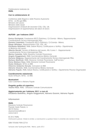 Pubblicazione realizzata da
INAIL
Con la collaborazione di
Conferenza delle Regioni e delle Province Autonome
ISFOL - ex IAS (già IIMS)
Ministero del Lavoro
Ministero della Salute
Organizzazioni sindacali dei lavoratori CGIL, CISL, UIL
Organizzazioni di rappresentanza dei datori di lavoro
AUTORI - per l’edizione 2007
Enrico Occhipinti, Fondazione IRCCS Policlinico, Cà Granda - Milano, Rappresentante
Coordinamento Tecnico Interregionale PISLL
Daniela Colombini, Fondazione IRCCS Policlinico, Cà Granda - Milano
Diego Alhaique, Rappresentante CGIL, CISL, UIL
Elisabetta Badellino, INAIL Settore Ricerca, Certificazione e Verifica - Dipartimento
di Medicina del Lavoro
Alberto Baratti, Servizio di Medicina del Lavoro, ASL Cuneo 1 - Rappresentante
Coordinamento Tecnico Interregionale PISLL
Marisa Calamita, INAIL Direzione Centrale Prevenzione
Angela Goggiamani, INAIL Sovrintendenza Medica Generale
Doriano Magosso, Rappresentante del Coordinamento Tecnico Interregionale PISLL
Barbara Manfredi, INAIL Direzione Centrale Prevenzione, Staff tecnico
Elena Mattace Raso, INAIL Direzione Centrale Prevenzione
Giulia Ombuen, ISFOL ex IIMS
Ottorino Umberto Osnato, ricercatore ex IIMS
Adriano Ossicini, INAIL Sovrintendenza Medica Generale
Adriano Papale, INAIL Settore Ricerca, Certificazione e Verifica - Dipartimento Processi Organizzativi
Coordinamento redazionale
Giulia Ombuen, ISFOL - ex IIMS
Illustrazioni
Clara Colombini e Adriano Papale
Progetto grafico di copertina
Tiziana Rizzi, INAIL - Direzione Centrale Comunicazione
Aggiornamento per l’edizione 2011 a cura di
Elisabetta Badellino, Angela Goggiamani, Adriano Ossicini, Adriano Papale
Informazioni
INAIL
Direzione Centrale Prevenzione
Piazzale Giulio Pastore, 6
00144 Roma
dcprevenzione@inail.it
www.inail.it
© 2012 INAIL
Distribuzione gratuita. Vietata la vendita. La riproduzione su qualsiasi mezzo è consentita solo citando la fonte.
ISBN 978-88-7484-227-8
Stampato dalla Tipolitografia INAIL - Milano, aprile 2012
 