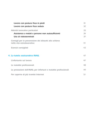 Lavoro con postura fissa in piedi 31
Lavoro con postura fissa seduta 32
Attività lavorative particolari 33
Assistenza a malati e persone non autosufficienti 34
Uso di videoterminali 37
Consigli per la prevenzione dei disturbi alla schiena
nella vita extralavorativa 41
Esercizi consigliati 43
4. La tutela assicurativa INAIL 47
L’infortunio sul lavoro 47
Le malattie professionali 48
Le prestazioni dell'INAIL per infortuni e malattie professionali 49
Per saperne di più tramite Internet 51
 