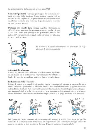 39
La sistemazione del posto di lavoro con VDT
Computer portatili: l’impiego prolungato dei computer por-
tatili necessita della fornitura di una tastiera esterna e di un
mouse o altro dispositivo di puntamento separati nonché di
un idoneo supporto che consenta di posizionare lo schermo
ad una corretta altezza.
L’altezza del sedile deve essere regolata dall’operatore
affinché possa assumere la posizione corretta: gambe piegate
a 90°, con i piedi ben appoggiati sul pavimento, braccia pie-
gate a 90° e avambracci poggiati sulla scrivania per alleviare
il carico sulla schiena.
Se il sedile o il tavolo sono troppo alti procurarsi un pog-
giapiedi di altezza adeguata.
Altezza dello schienale
Il supporto lombare dello schienale, che deve essere regolabile
sia in altezza sia in inclinazione, va posizionato dall’addetto a
livello del giro-vita in modo da sostenere l’intera zona lombare.
Inclinazione dello schienale
Evitare di tenere lo schienale inclinato in avanti e comunque di lavorare a lungo col tronco
flesso. Inclinare a piacimento lo schienale da 90° a 110° tenendo la schiena poggiata allo schie-
nale nel tratto lombare. Può essere utile cambiare l’inclinazione durante la giornata e, al riguar-
do, sono preferibili le sedie che permettono una posizione seduta dinamica (con lo schiena-
le che asseconda i movimenti naturali del corpo quando ci si piega in avanti o all’indietro).
Per evitare di creare problemi di circolazione del sangue, il sedile deve avere un profilo
smussato in corrispondenza delle cosce ed è opportuno che l’operatore allunghi spesso le
gambe e/o cambi la loro posizione durante il lavoro, evitando di accavallarle.
90° 110°
SUP. A 110°
NO SI
NO
SI
 