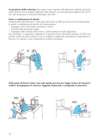 La posizione dello schermo deve poter essere regolata dall’utilizzatore affinché gli occhi
siano allineati con lo spigolo superiore dello schermo, ad una distanza compresa tra i 50-70
cm., per mantenere la curvatura fisiologica del collo.
Pause e cambiamenti di attività
I disturbi muscoloscheletrici e visivi, tipici del lavoro al VDT, possono essere evitati median-
te pause o cambiamenti di attività che interrompano:
- l’impegno visivo ravvicinato, protratto e statico;
- la fissità della posizione seduta;
- l’impegno delle strutture della mano e dell’avambraccio nella digitazione.
Ove possibile, è opportuno organizzare il proprio lavoro alternando periodi al VDT con
periodi, anche di pochi minuti, in cui si svolgano compiti che permettano di sgranchirsi le
braccia e la schiena e non comportino la visione ravvicinata.
Nelle pause di lavoro (tutte, non solo quelle previste per legge) evitare di rimanere
seduti e di impegnare la vista (es. leggendo il giornale o navigando su Internet).
40
SI SI
NO
NO
 