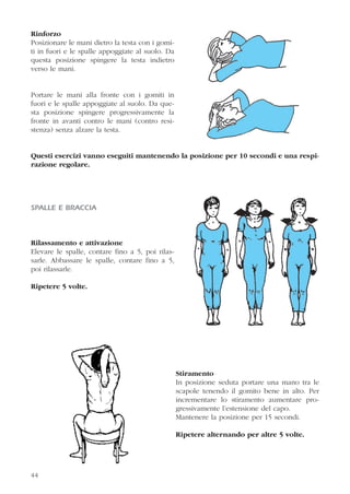 Rinforzo
Posizionare le mani dietro la testa con i gomi-
ti in fuori e le spalle appoggiate al suolo. Da
questa posizione spingere la testa indietro
verso le mani.
Portare le mani alla fronte con i gomiti in
fuori e le spalle appoggiate al suolo. Da que-
sta posizione spingere progressivamente la
fronte in avanti contro le mani (contro resi-
stenza) senza alzare la testa.
Questi esercizi vanno eseguiti mantenendo la posizione per 10 secondi e una respi-
razione regolare.
SPALLE E BRACCIA
Rilassamento e attivazione
Elevare le spalle, contare fino a 5, poi rilas-
sarle. Abbassare le spalle, contare fino a 5,
poi rilassarle.
Ripetere 5 volte.
Stiramento
In posizione seduta portare una mano tra le
scapole tenendo il gomito bene in alto. Per
incrementare lo stiramento aumentare pro-
gressivamente l’estensione del capo.
Mantenere la posizione per 15 secondi.
Ripetere alternando per altre 5 volte.
44
 