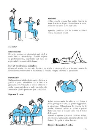 45
Rinforzo
Seduto con la schiena ben dritta, braccia in
fuori, descrivere 10 piccoli cerchi con le mani,
prima in un senso e poi nell’altro.
Ripetere l’esercizio con le braccia in alto e
con le braccia in avanti.
SCHIENA
Rilassamento
Decubito supino, arti inferiori piegati, piedi al
suolo, braccia distese lungo i fianchi, respira-
re profondamente, inspirando dal naso ed
espirando lentamente dalla bocca.
Fare 20 respirazioni complete.
Cercare di sentire che non solo il torace, ma anche la pancia si alza e si abbassa durante la
respirazione avendo cura di mantenere la schiena sempre aderente al pavimento.
Stiramento
Dalla posizione di decubito supino, flettere le
gambe al petto, circondare con le braccia le
ginocchia ed avvicinale al torace affinché le
spalle e parte del dorso si sollevino dal suolo.
Mantenere questa posizione per 15 secondi.
Ripetere 5 volte.
Seduti su una sedia, la schiena ben diritta, i
piedi appoggiati a terra, le gambe leggermen-
te divaricate. Abbandonare le braccia fra le
gambe, lasciarsi cadere in avanti a partire
dalla testa fino a toccare terra con il dorso
delle mani.
Restare in questa posizione qualche istante,
poi tirarsi su lentamente: prima la schiena, poi
il dorso, le spalle e infine la testa.
Ripetere l’esercizio 5 volte.
 