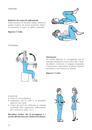 ADDOME
Rinforzo dei muscoli addominali
Dalla posizione di decubito supino, flettere le
gambe al petto. Da questa posizione solleva-
re lentamente il capo e le spalle, espirando.
Ripetere 5 volte.
PETTORALI
Stiramento
Da seduti, afferrare un asciugamano per le
estremità, portarlo in avanti, poi in alto e quin-
di indietro. L’esercizio va eseguito lentamente
a braccia tese, senza sforzo né dolore, facendo
attenzione a non inarcare la schiena.
Ripetere 5 volte.
In generale:
• evitare la vita sedentaria;
• camminare, fare le scale e, se possibile,
praticare uno sport;
• evitare gli sport che affaticano la colonna
vertebrale (lotta, equitazione, sollevamento
pesi, motocross, Judo, ecc.)
Ricordare inoltre che il sovrappeso e i
tacchi alti favoriscono i dolori di schiena.
46
 