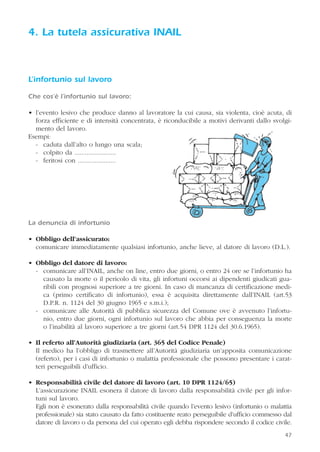 47
4. La tutela assicurativa INAIL
L’infortunio sul lavoro
Che cos’è l’infortunio sul lavoro:
• l’evento lesivo che produce danno al lavoratore la cui causa, sia violenta, cioè acuta, di
forza efficiente e di intensità concentrata, è riconducibile a motivi derivanti dallo svolgi-
mento del lavoro.
Esempi:
- caduta dall’alto o lungo una scala;
- colpito da ........................
- feritosi con ......................
La denuncia di infortunio
• Obbligo dell’assicurato:
comunicare immediatamente qualsiasi infortunio, anche lieve, al datore di lavoro (D.L.).
• Obbligo del datore di lavoro:
- comunicare all’INAIL, anche on line, entro due giorni, o entro 24 ore se l’infortunio ha
causato la morte o il pericolo di vita, gli infortuni occorsi ai dipendenti giudicati gua-
ribili con prognosi superiore a tre giorni. In caso di mancanza di certificazione medi-
ca (primo certificato di infortunio), essa è acquisita direttamente dall’INAIL (art.53
D.P.R. n. 1124 del 30 giugno 1965 e s.m.i.);
- comunicare alle Autorità di pubblica sicurezza del Comune ove è avvenuto l’infortu-
nio, entro due giorni, ogni infortunio sul lavoro che abbia per conseguenza la morte
o l’inabilità al lavoro superiore a tre giorni (art.54 DPR 1124 del 30.6.1965).
• Il referto all’Autorità giudiziaria (art. 365 del Codice Penale)
Il medico ha l’obbligo di trasmettere all’Autorità giudiziaria un’apposita comunicazione
(referto), per i casi di infortunio o malattia professionale che possono presentare i carat-
teri perseguibili d’ufficio.
• Responsabilità civile del datore di lavoro (art. 10 DPR 1124/65)
L’assicurazione INAIL esonera il datore di lavoro dalla responsabilità civile per gli infor-
tuni sul lavoro.
Egli non è esonerato dalla responsabilità civile quando l’evento lesivo (infortunio o malattia
professionale) sia stato causato da fatto costituente reato perseguibile d’ufficio commesso dal
datore di lavoro o da persona del cui operato egli debba rispondere secondo il codice civile.
 