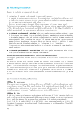 48
Le malattie professionali
Cosa è la malattia professionale (m.p.)
Si può parlare di malattia professionale (o tecnopatia) quando:
- la malattia si contrae per esposizione a determinati rischi correlati al tipo di lavoro svol-
to (polveri e sostanze chimiche nocive, rumore, vibrazioni, radiazioni, misure organizza-
tive che agiscono negativamente sulla salute, …);
- il rischio lavorativo agisce in modo diluito e prolungato nel tempo (causa lenta).
Nel nostro sistema giuridico con l’introduzione del sistema misto a seguito delle Sentenze
n.179 e 206 della Corte Costituzionale del 1988 e dell’articolo 10 del D.Lgs 38 del 2000, le
malattie professionali che sono ammesse alla tutela assicurativa sono:
• Le Malattie professionali “tabellate” che sono quelle contratte nell’esercizio e a causa
di determinate lavorazioni, elencate in tabelle allegate a specifici provvedimenti legislati-
vi. Le tabelle riportano, oltre alla malattia e alla lavorazione, anche il periodo massimo di
indennizzabilità dalla cessazione dal lavoro. Tali malattie sono tutelate con presunzione
legale d’origine. Attualmente è in vigore il D.M. del 9 aprile 2008 (G.U. n.169 del 21 luglio
2008) che prevede 85 malattie tabellate per l’industria e 24 per l’agricoltura.
Con norme speciali sono assicurate la silicosi, la asbestosi e le malattie da raggi X del per-
sonale sanitario.
• Le Malattie professionali “non tabellate” che sono quelle non elencate nelle tabelle,
delle quali il lavoratore dimostri l’origine professionale.
Le malattie muscolo-scheletriche da sovraccarico biomeccanico
La maggior parte delle malattie muscolo-scheletriche da sovraccarico biomeccanico sono
tabellate.
Per tutte le malattie non tabellate, l’INAIL ha emanato delle direttive con la circolare
n. 80/1997 affinché, come per tutte le altre malattie non tabellate, sia facilitato l’ “onere della
prova”, cioè la dimostrazione dell’origine lavorativa della malattia da parte del lavoratore.
Ha altresì emanato delle specifiche “linee guida” per la trattazione delle malattie muscolo-
scheletriche da sovraccarico biomeccanico, in particolare con le circolari n. 81/2000 e
n. 25/2004 che restano ancora valide ferme restando le modifiche introdotte dal D.Lgs. 81/08
e s.m.i.
La denuncia di malattia professionale
Obbligo del lavoratore
Il lavoratore deve consegnare al datore di lavoro o all’INAIL il certificato rilasciato dal medi-
co certificatore entro 15 gg dalla manifestazione della malattia, altrimenti decade il suo dirit-
to all’indennizzo relativamente al periodo antecedente alla denuncia. Ai fini della trattazio-
ne del suo caso, è necessario l’implicito consenso scritto del lavoratore.
Obbligo del D.L.
Il D.L. deve trasmettere la denuncia di malattia professionale all’INAIL, corredata dall’even-
tuale certificato medico consegnatogli dal lavoratore, entro i cinque giorni successivi a quel-
lo nel quale ha ricevuto dal lavoratore la segnalazione della malattia professionale.
Con il D.M. del 30 luglio 2010 (G. U. n. 197/2010) è stata approvata la delibera 42/2010 del
Presidente-Commissario Straordinario dell' INAIL contenente la modifica dell'art. 53 del T.U.
(D.P.R. n. 1124/1965).
 