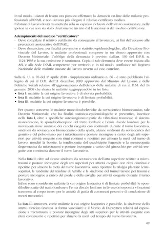 In tal modo, i datori di lavoro ora possono effettuare la denuncia on-line delle malattie pro-
fessionali all'INAIL e non devono più allegare il relativo certificato medico.
Il datore di lavoro dovrà trasmetterlo solo su espressa richiesta dell'Istituto assicuratore, nelle
ipotesi in cui non sia stato direttamente inviato dal lavoratore o dal medico certificatore.
Adempimenti del medico “certificatore”
- Deve compilare il relativo certificato da consegnare al lavoratore, ai fini dell’accesso alle
prestazioni assicurative dell’INAIL.
- Deve denunciare, per finalità preventive e statistico-epidemiologiche, alla Direzione Pro-
vinciale del Lavoro, le malattie professionali comprese in un elenco approvato con
Decreto Ministeriale. L’obbligo della denuncia è previsto dall’art. 139 del D.P.R. n.
1124/1965 e la sua omissione è sanzionata. Copia di tale denuncia deve essere inviata alla
ASL e alla Sede INAIL competente per territorio e, in tal modo, confluisce nel Registro
Nazionale delle malattie causate dal lavoro ovvero ad esso correlate.
Sulla G. U. n. 76 del 1° aprile 2010 - Supplemento ordinario n. 66 - è stato pubblicato l’al-
legato di cui al D.M. dell’11 dicembre 2009 approvato dal Ministro del Lavoro e delle
Politiche Sociali relativo all’aggiornamento dell’elenco delle malattie di cui al D.M. del 14
gennaio 2008 che elenca le malattie raggruppandole in tre liste:
• lista I: malattie la cui origine lavorativa è di elevata probabilità;
• lista II: malattie la cui origine lavorativa è di limitata probabilità;
• lista III: malattie la cui origine lavorativa è possibile.
Per quanto concerne le malattie muscoloscheletriche da sovraccarico biomeccanico, tale
Decreto Ministeriale, che ha finalità statistico-epidemiologiche e preventive, inserisce
nella lista I, oltre a specifiche osteoangioneuropatie da vibrazioni trasmesse al sistema
mano-braccio, le spondilodiscopatie del tratto lombare e l’ernia discale lombare per la
movimentazione manuale dei carichi eseguita con continuità durante il turno lavorativo,
sindromi da sovraccarico biomeccanico della spalla, alcune sindromi da sovraccarico del
gomito e del polso-mano per i microtraumi e posture incongrue a carico degli arti supe-
riori per attività eseguite con ritmi continui e ripetitivi per almeno la metà del turno di
lavoro, nonché la borsite, la tendinopatia del quadricipite femorale e la meniscopatia
degenerativa da microtraumi e posture incongrue a carico del ginocchio per attività ese-
guite con continuità durante il turno lavorativo.
Nella lista II, oltre ad alcune sindromi da sovraccarico dell’arto superiore relative a micro-
traumi e posture incongrue degli arti superiori per attività eseguite con ritmi continui e
ripetitivi per almeno la metà del turno lavorativo, sono riportate la talalgia plantare (ente-
sopatia), la tendinite del tendine di Achille e la sindrome del tunnel tarsale per traumi e
posture incongrue a carico del piede e della caviglia per attività eseguite durante il turno
lavorativo.
Infine sono considerate malattie la cui origine lavorativa è di limitata probabilità le spon-
dilodiscopatie del tratto lombare e l’ernia discale lombare in lavoratori esposti a vibrazioni
trasmesse al corpo intero per le attività di guida di automezzi pesanti e di conduzione di
mezzi meccanici.
La lista III annovera, come malattie la cui origine lavorativa è possibile, la sindrome dello
stretto toracico (esclusa la forma vascolare) e il Morbo di Dupuytren relativi ad esposi-
zione a microtraumi e posture incongrue degli arti superiori per le attività eseguite con
ritmi continuativi e ripetitivi per almeno la metà del tempo del turno lavorativo.
49
 