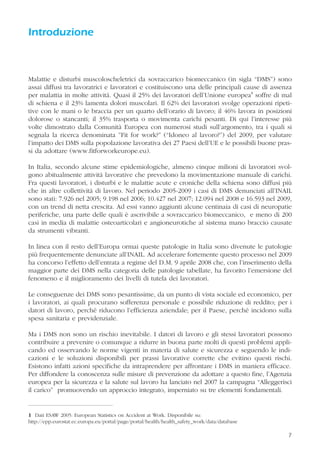 7
Introduzione
Malattie e disturbi muscoloscheletrici da sovraccarico biomeccanico (in sigla “DMS”) sono
assai diffusi tra lavoratrici e lavoratori e costituiscono una delle principali cause di assenza
per malattia in molte attività. Quasi il 25% dei lavoratori dell’Unione europea1
soffre di mal
di schiena e il 23% lamenta dolori muscolari. Il 62% dei lavoratori svolge operazioni ripeti-
tive con le mani o le braccia per un quarto dell’orario di lavoro; il 46% lavora in posizioni
dolorose o stancanti; il 35% trasporta o movimenta carichi pesanti. Di qui l’interesse più
volte dimostrato dalla Comunità Europea con numerosi studi sull’argomento, tra i quali si
segnala la ricerca denominata ”Fit for work?” (“Idoneo al lavoro?”) del 2009, per valutare
l’impatto dei DMS sulla popolazione lavorativa dei 27 Paesi dell’UE e le possibili buone pras-
si da adottare (www.fitforworkeurope.eu).
In Italia, secondo alcune stime epidemiologiche, almeno cinque milioni di lavoratori svol-
gono abitualmente attività lavorative che prevedono la movimentazione manuale di carichi.
Fra questi lavoratori, i disturbi e le malattie acute e croniche della schiena sono diffusi più
che in altre collettività di lavoro. Nel periodo 2005-2009 i casi di DMS denunciati all’INAIL
sono stati: 7.926 nel 2005; 9.198 nel 2006; 10.427 nel 2007; 12.094 nel 2008 e 16.593 nel 2009,
con un trend di netta crescita. Ad essi vanno aggiunti alcune centinaia di casi di neuropatie
periferiche, una parte delle quali è ascrivibile a sovraccarico biomeccanico, e meno di 200
casi in media di malattie osteoarticolari e angioneurotiche al sistema mano braccio causate
da strumenti vibranti.
In linea con il resto dell’Europa ormai queste patologie in Italia sono divenute le patologie
più frequentemente denunciate all’INAIL. Ad accelerare fortemente questo processo nel 2009
ha concorso l’effetto dell’entrata a regime del D.M. 9 aprile 2008 che, con l’inserimento della
maggior parte dei DMS nella categoria delle patologie tabellate, ha favorito l’emersione del
fenomeno e il miglioramento dei livelli di tutela dei lavoratori.
Le conseguenze dei DMS sono pesantissime, da un punto di vista sociale ed economico, per
i lavoratori, ai quali procurano sofferenza personale e possibile riduzione di reddito; per i
datori di lavoro, perché riducono l’efficienza aziendale; per il Paese, perché incidono sulla
spesa sanitaria e previdenziale.
Ma i DMS non sono un rischio inevitabile. I datori di lavoro e gli stessi lavoratori possono
contribuire a prevenire o comunque a ridurre in buona parte molti di questi problemi appli-
cando ed osservando le norme vigenti in materia di salute e sicurezza e seguendo le indi-
cazioni e le soluzioni disponibili per prassi lavorative corrette che evitino questi rischi.
Esistono infatti azioni specifiche da intraprendere per affrontare i DMS in maniera efficace.
Per diffondere la conoscenza sulle misure di prevenzione da adottare a questo fine, l’Agenzia
europea per la sicurezza e la salute sul lavoro ha lanciato nel 2007 la campagna “Alleggerisci
il carico” promuovendo un approccio integrato, imperniato su tre elementi fondamentali.
7
1 Dati ESAW 2005: European Statistics on Accident at Work. Disponibile su:
http://epp.eurostat.ec.europa.eu/portal/page/portal/health/health_safety_work/data/database
 
