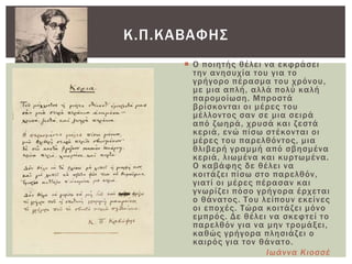  Ο ποιητής θέλει να εκφράσει
την ανησυχία του για το
γρήγορο πέρασμα του χρόνου,
με μια απλή, αλλά πολύ καλή
παρομοίωση. Μπροστά
βρίσκονται οι μέρες του
μέλλοντος σαν σε μια σειρά
από ζωηρά, χρυσά και ζεστά
κεριά, ενώ πίσω στέκονται οι
μέρες του παρελθόντος, μια
θλιβερή γραμμή από σβησμένα
κεριά, λιωμένα και κυρτωμένα.
Ο καβάφης δε θέλει να
κοιτάζει πίσω στο παρελθόν,
γιατί οι μέρες πέρασαν και
γνωρίζει πόσο γρήγορα έρχεται
ο θάνατος. Σου λείπουν εκείνες
οι εποχές. Σώρα κοιτάζει μόνο
εμπρός. Δε θέλει να σκεφτεί το
παρελθόν για να μην τρομάξει,
καθώς γρήγορα πλησιάζει ο
καιρός για τον θάνατο.
Ιωάννα Κιοσσέ
Κ.Π.ΚΑΒΑΥΗ΢
 