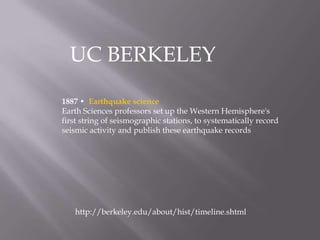 UC BERKELEY 1887 •  Earthquake scienceEarth Sciences professors set up the Western Hemisphere's first string of seismographic stations, to systematically record seismic activity and publish these earthquake recordshttp://berkeley.edu/about/hist/timeline.shtml