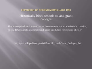 EXPANSION OF SECOND MORRILL ACT 1890Historically black schools as land grant collegesThis act required each state to show that race was not an admissions criterion, or else to designate a separate land-grant institution for persons of color.http://en.wikipedia.org/wiki/Morrill_Land-Grant_Colleges_Act