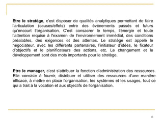 16
Etre le stratège, c’est disposer de qualités analytiques permettant de faire
l’articulation (causes/effets) entre des événements passés et futurs
qu’encourt l’organisation. C’est consacrer le temps, l’énergie et toute
l’attention requise à l'examen de l'environnement immédiat, des conditions
préalables, des exigences et des attentes. Le stratège est appelé le
négociateur, avec les différents partenaires, l’initiateur d’idées, le fixateur
d’objectifs et le planificateurs des actions, etc. Le changement et le
développement sont des mots importants pour le stratège.
Etre le manager, c’est s’attribuer la fonction d’administration des ressources.
Elle consiste à fournir, distribuer et utiliser des ressources d'une manière
efficace, à mettre en place l'organisation, les systèmes et les usages, tout ce
qui a trait à la vocation et aux objectifs de l'organisation.
 