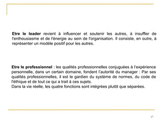 17
Etre le leader revient à influencer et soutenir les autres, à insuffler de
l'enthousiasme et de l'énergie au sein de l'organisation. Il consiste, en outre, à
représenter un modèle positif pour les autres.
Etre le professionnel : les qualités professionnelles conjuguées à l’expérience
personnelle, dans un certain domaine, fondent l’autorité du manager : Par ses
qualités professionnelles, il est le gardien du système de normes, du code de
l'éthique et de tout ce qui a trait à ces sujets.
Dans la vie réelle, les quatre fonctions sont intégrées plutôt que séparées.
 