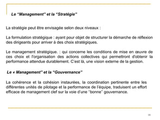 18
Le ‘‘Management’’ et la ‘‘Stratégie’’
La stratégie peut être envisagée selon deux niveaux :
La formulation stratégique : ayant pour objet de structurer la démarche de réflexion
des dirigeants pour arriver à des choix stratégiques.
Le management stratégique. : qui concerne les conditions de mise en œuvre de
ces choix et l'organisation des actions collectives qui permettront d'obtenir la
performance attendue durablement. C’est là, une vision externe de la gestion.
La cohérence et la cohésion instaurées, la coordination pertinente entre les
différentes unités de pilotage et la performance de l’équipe, traduisent un effort
efficace de management clef sur la voie d’une ‘‘bonne’’ gouvernance.
Le « Management’’ et la ‘‘Gouvernance’’
 