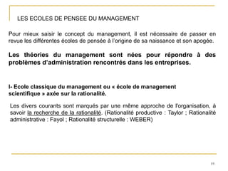 19
LES ECOLES DE PENSEE DU MANAGEMENT
Pour mieux saisir le concept du management, il est nécessaire de passer en
revue les différentes écoles de pensée à l’origine de sa naissance et son apogée.
Les théories du management sont nées pour répondre à des
problèmes d’administration rencontrés dans les entreprises.
I- Ecole classique du management ou « école de management
scientifique » axée sur la rationalité.
Les divers courants sont marqués par une même approche de l'organisation, à
savoir la recherche de la rationalité. (Rationalité productive : Taylor ; Rationalité
administrative : Fayol ; Rationalité structurelle : WEBER)
 