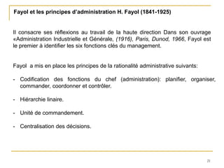21
Fayol et les principes d’administration H. Fayol (1841-1925)
Il consacre ses réflexions au travail de la haute direction Dans son ouvrage
«Administration Industrielle et Générale, (1916), Paris, Dunod, 1966, Fayol est
le premier à identifier les six fonctions clés du management.
Fayol a mis en place les principes de la rationalité administrative suivants:
- Codification des fonctions du chef (administration): planifier, organiser,
commander, coordonner et contrôler.
- Hiérarchie linaire.
- Unité de commandement.
- Centralisation des décisions.
 