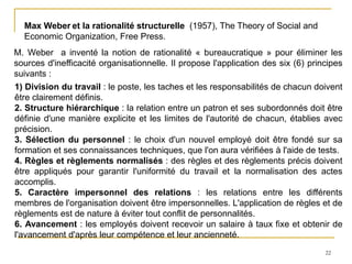 22
Max Weber et la rationalité structurelle (1957), The Theory of Social and
Economic Organization, Free Press.
M. Weber a inventé la notion de rationalité « bureaucratique » pour éliminer les
sources d'inefficacité organisationnelle. Il propose l'application des six (6) principes
suivants :
1) Division du travail : le poste, les taches et les responsabilités de chacun doivent
être clairement définis.
2. Structure hiérarchique : la relation entre un patron et ses subordonnés doit être
définie d'une manière explicite et les limites de l'autorité de chacun, établies avec
précision.
3. Sélection du personnel : le choix d'un nouvel employé doit être fondé sur sa
formation et ses connaissances techniques, que l'on aura vérifiées à l'aide de tests.
4. Règles et règlements normalisés : des règles et des règlements précis doivent
être appliqués pour garantir l'uniformité du travail et la normalisation des actes
accomplis.
5. Caractère impersonnel des relations : les relations entre les différents
membres de l'organisation doivent être impersonnelles. L'application de règles et de
règlements est de nature à éviter tout conflit de personnalités.
6. Avancement : les employés doivent recevoir un salaire à taux fixe et obtenir de
l'avancement d'après leur compétence et leur ancienneté.
 