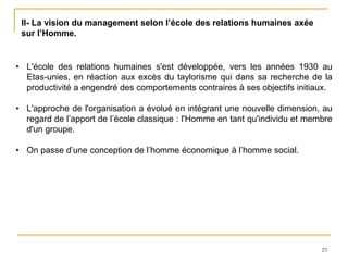 23
II- La vision du management selon l’école des relations humaines axée
sur l’Homme.
• L'école des relations humaines s'est développée, vers les années 1930 au
Etas-unies, en réaction aux excès du taylorisme qui dans sa recherche de la
productivité a engendré des comportements contraires à ses objectifs initiaux.
• L'approche de l'organisation a évolué en intégrant une nouvelle dimension, au
regard de l’apport de l’école classique : l'Homme en tant qu'individu et membre
d'un groupe.
• On passe d’une conception de l’homme économique à l’homme social.
 