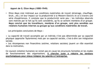 24
Apport de G. Elton Mayo (1880-1949)
• Elton Mayo s'est intéressé aux conditions matérielles de travail (éclairage, chauffage,
bruit...etc.) et leur impact sur la productivité à la Western Electric et ce à travers une
série d'expériences. Il constate que la productivité varie peu : les individus observés
sont motivés par le fait qu’ils sont considérés, qu’ils se sentent membres d’un groupe.
Mayo conclut que les travailleurs, membres d’un groupe, sont plus sensibles aux
relations humaines internes au groupe qu’aux conditions matérielles de travail.
Les principales conclusions de Mayo :
• La capacité de travail accomplie par un individu n’est pas déterminée par sa capacité
physique (approche Taylorienne) mais par sa capacité sociale, c’est-à-dire son intégration
sociale.
• Les récompenses non financières (estime, relations sociales) jouent un rôle essentiel
dans la motivation,
Ce courant (relation humaine) ne remet pas en cause les structures formelles et les modes
de fonctionnement des organisations. Il cherche juste à réduire les tentions
psychologiques pour mieux intégrer les salariés à l’entreprise.
 