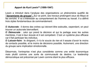25
Apport de Kurt Lewin(1) (1890-1947)
Lewin a introduit dans l’analyse des organisations un phénomène qualifié de
‘’dynamisme de groupe’’. Sur ce point, ses travaux prolongent ceux de Mayo et
les enrichit. Il va s’intéresser au comportement de l’homme au travail. Il a définit
trois styles fondamentaux de commandement:
Ø Autocrate : il donne des ordres qui doivent être exécutés, cependant, on peut
trouver un autocrate bienveillant.
Ø Démocrate : celui qui prend la décision et qui la partage avec les autres
membres, il est à leur écoute et il est compétant. C’est un système plus efficace
car il fait participer les individus.
Ø Laisser-faire : le dirigeant, il n’a le soucie de rien et il essaie d’avoir le moins
de contacts possible, et le moins de décisions possible. Autrement, une direction
du groupe sans implication émotionnelle.
Désormais, l’entreprise n’est plus considérée comme une entité économique
mais plutôt comme une sorte de communauté de destins. Le leadership
démocratique est préconisé par Lewin comme étant le plus efficace.
 