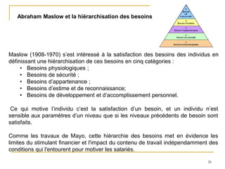26
Abraham Maslow et la hiérarchisation des besoins
Maslow (1908-1970) s’est intéressé à la satisfaction des besoins des individus en
définissant une hiérarchisation de ces besoins en cinq catégories :
• Besoins physiologiques ;
• Besoins de sécurité ;
• Besoins d’appartenance ;
• Besoins d’estime et de reconnaissance;
• Besoins de développement et d’accomplissement personnel.
Ce qui motive l’individu c’est la satisfaction d’un besoin, et un individu n’est
sensible aux paramètres d’un niveau que si les niveaux précédents de besoin sont
satisfaits.
Comme les travaux de Mayo, cette hiérarchie des besoins met en évidence les
limites du stimulant financier et l'impact du contenu de travail indépendamment des
conditions qui l'entourent pour motiver les salariés.
 