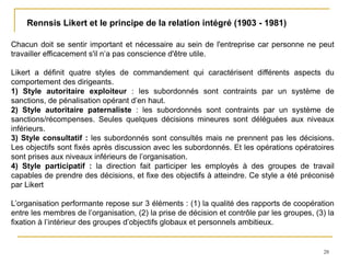 28
Rennsis Likert et le principe de la relation intégré (1903 - 1981)
Chacun doit se sentir important et nécessaire au sein de l'entreprise car personne ne peut
travailler efficacement s'il n’a pas conscience d'être utile.
Likert a définit quatre styles de commandement qui caractérisent différents aspects du
comportement des dirigeants.
1) Style autoritaire exploiteur : les subordonnés sont contraints par un système de
sanctions, de pénalisation opérant d’en haut.
2) Style autoritaire paternaliste : les subordonnés sont contraints par un système de
sanctions/récompenses. Seules quelques décisions mineures sont déléguées aux niveaux
inférieurs.
3) Style consultatif : les subordonnés sont consultés mais ne prennent pas les décisions.
Les objectifs sont fixés après discussion avec les subordonnés. Et les opérations opératoires
sont prises aux niveaux inférieurs de l’organisation.
4) Style participatif : la direction fait participer les employés à des groupes de travail
capables de prendre des décisions, et fixe des objectifs à atteindre. Ce style a été préconisé
par Likert
L’organisation performante repose sur 3 éléments : (1) la qualité des rapports de coopération
entre les membres de l’organisation, (2) la prise de décision et contrôle par les groupes, (3) la
fixation à l’intérieur des groupes d’objectifs globaux et personnels ambitieux.
 