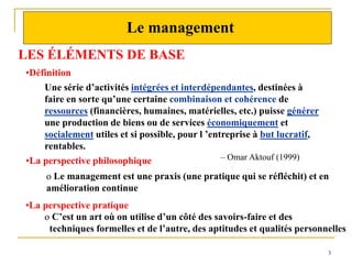 3
3
Le management
LES ÉLÉMENTS DE BASE
Une série d’activités intégrées et interdépendantes, destinées à
faire en sorte qu’une certaine combinaison et cohérence de
ressources (financières, humaines, matérielles, etc.) puisse générer
une production de biens ou de services économiquement et
socialement utiles et si possible, pour l ’entreprise à but lucratif,
rentables.
– Omar Aktouf (1999)
•Définition
•La perspective philosophique
o Le management est une praxis (une pratique qui se réfléchit) et en
amélioration continue
o C’est un art où on utilise d’un côté des savoirs-faire et des
techniques formelles et de l’autre, des aptitudes et qualités personnelles
•La perspective pratique
 