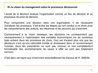 30
III- la vision du management selon le processus décisionnel
L’école de la décision analyse l’organisation comme un lieu de décision et un
processus de prise de décision.
Pour comprendre une décision dans une organisation, il est nécessaire
d’analyser les processus, c’est-à-dire les étapes qui ont conduit à ce choix avec
les comportements des acteurs, les influences et les pouvoirs qui s’exercent.
Contrairement à la vision classique, les décisions ne correspondent pas
nécessairement à l’optimisation des variables économiques car de nombreux
biais entrent dans les processus de choix. Ceci est d’autant plus vrai que les
décideurs n’ont qu’une rationalité limitée et choisissent dans un environnement
incertain (tous les paramètres ne sont pas connus) et non complètement
formalisable (les enchaînements de cause à effet ne sont pas totalement
connus).
C'est dans cet esprit que s'inscrivent essentiellement les travaux de H. SIMON.
 