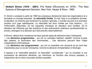31
Herbert Simon (1916 - 2001). Prix Nobel d'Économie en 1978». “The New
Science of Management Decision, New York, Harper & Row». 1960.
H. Simon a analysé à partir de 1950 les processus décisionnel dans les organisations et a
formalisé un concept essentiel : la rationalité limitée. En fait, face à un problème donnée,
le décideur ne cherche pas forcément la solution optimale, il s’arrête souvent à la première
solution qu’il juge satisfaisante. La rationalité est donc limitée par trois facteurs : (1)
l’information disponible, (2) les capacités d'analyse du décideur sont limitées, (3) le
décideur est influencé par des émotions et des événements extérieurs (professionnels ou
privés), étrangers à la décision qu'il doit prendre rationnellement.
H Simon, déduit ainsi l’existence de deux grands types de décisions dans l’entreprise:
Les décisions programmées :, qui ont un caractère habituel, répétitif. Comme la paie
des salaires, la facturation des commandes…. Ces décisions peuvent faire l’objet
d’applications informatiques.
Les décisions non programmées : qui ont un caractère non structuré et qui sont très
importantes pour la vie de l’entreprise. Comme la décision d’implantation à l’étranger.
Il opposa à la "rationalité absolue", la rationalité " procédurale " qui va consister à une
succession de décisions itératives, qui cherchent, en fonction des erreurs passées, à
s'approcher de la moins mauvaise solution possible.
 
