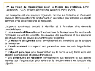 32
IV- La vision du management selon la théorie des systèmes. L.Von
Bertalanffy (1973), Théorie générale des systèmes, Paris, Dunod.
Une entreprise est une structure organisée, ouverte sur l’extérieur et réunissant
plusieurs éléments différents fonctionnant en interaction pour atteindre un objectif
commun, avec des procédures de régulation.
L’approche systémique conduit à identifier et à formaliser cinq éléments
caractéristiques :
 Les éléments différenciés sont les fonctions de l’entreprise et les services de
l’entreprise qui ont des objectifs, des moyens, des procédures et des structures
spécifiques mais qui doivent pourtant travailler ensemble
 La frontière du système avec l’environnement est constituée par la structure
de l’entreprise
 L’environnement correspond aux partenaires avec lesquels l’organisation
travaille,
 L’objectif générique pour l’organisation est la survie à long terme avec des
objectifs économiques et sociaux transitoires,
 Les procédures de régulation correspondent aux décisions et aux actions
menées par l’organisation pour recentrer le fonctionnement en fonction des
objectifs.
 