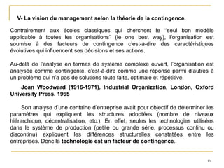 33
V- La vision du management selon la théorie de la contingence.
Contrairement aux écoles classiques qui cherchent le ‘‘seul bon modèle
applicable à toutes les organisations’’ (le one best way), l’organisation est
soumise à des facteurs de contingence c’est-à-dire des caractéristiques
évolutives qui influencent ses décisions et ses actions.
Au-delà de l’analyse en termes de système complexe ouvert, l’organisation est
analysée comme contingente, c’est-à-dire comme une réponse parmi d’autres à
un problème qui n’a pas de solutions toute faite, optimale et répétitive.
Joan Woodward (1916-1971). Industrial Organization, London, Oxford
University Press. 1965
Son analyse d’une centaine d’entreprise avait pour objectif de déterminer les
paramètres qui expliquent les structures adoptées (nombre de niveaux
hiérarchique, décentralisation, etc.). En effet, seules les technologies utilisées
dans le système de production (petite ou grande série, processus continu ou
discontinu) expliquent les différences structurelles constatées entre les
entreprises. Donc la technologie est un facteur de contingence.
 