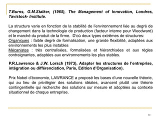 34
T.Burns, G.M.Stalker, (1965), The Management of Innovation, Londres,
Tavistock- Institute.
La structure varie en fonction de la stabilité de l’environnement liée au degré de
changement dans la technologie de production (facteur interne pour Woodward)
et le marché du produit de la firme. D’où deux types extrêmes de structures:
Organiques : faible degré de formalisation, une grande flexibilité, adaptées aux
environnements les plus instables
Mécanistes : très centralisées, formalisées et hiérarchisées et aux règles
contraignantes, adaptées aux environnements les plus stables.
P.R.Lawrence & J.W. Lorsch (1973), Adapter les structures de l’entreprise,
intégration ou différenciation, Paris, Edition d’Organisation).
Prix Nobel d’économie, LAWRANCE a proposé les bases d’une nouvelle théorie,
qui au lieu de privilégier des solutions idéales, avancent plutôt une théorie
contingentielle qui recherche des solutions sur mesure et adoptées au contexte
situationnel de chaque entreprise.
 