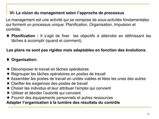 36
VI- La vision du management selon l’approche de processus
Le management est une activité qui se compose de sous-activités fondamentales
qui forment un processus unique: Planification, Organisation, Impulsion et
contrôle.
 Planification : Il s’agit de fixer les objectifs à atteindre en définissant les
tâches à accomplir (quand et comment).
Les plans ne sont pas rigides mais adaptables en fonction des évolutions.
 Organisation:
 Décomposer le travail en tâches opératoires
 Regrouper les tâches opératoires en postes de travail
 Assembler les postes de travail en unités viables et liées les unes des autres
 Clarifier les exigences des postes de travail
 Choisir les individus et leur attribuer l’emploi qui convient
 Utiliser et décider l’autorité qui convient
 Fournir des équipements personnels et autres ressources
Adapter l’organisation à la lumière des résultats du contrôle
 