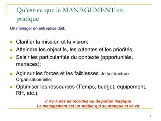 6
6
Qu’est-ce que le MANAGEMENT en
pratique
 Clarifier la mission et la vision;
 Atteindre les objectifs, les attentes et les priorités;
 Saisir les particularités du contexte (opportunités,
menaces);
 Agir sur les forces et les faiblesses de la structure
Organisationnelle;
 Optimiser les ressources (Temps, budget, équipement,
RH, etc.).
Il n’y a pas de recettes ou de potion magique
Le management est un métier qui se pratique et se vit
Un manager en entreprise doit:
 