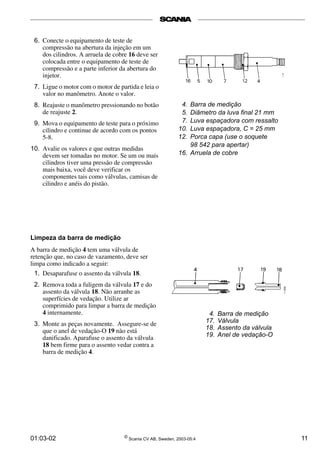 6. Conecte o equipamento de teste de 
compressão na abertura da injeção em um 
dos cilindros. A arruela de cobre 16 deve ser 
colocada entre o equipamento de teste de 
compressão e a parte inferior da abertura do 
injetor. 
7. Ligue o motor com o motor de partida e leia o 
valor no manômetro. Anote o valor. 
8. Reajuste o manômetro pressionando no botão 
de reajuste 2. 
9. Mova o equipamento de teste para o próximo 
cilindro e continue de acordo com os pontos 
5-8. 
10. Avalie os valores e que outras medidas 
devem ser tomadas no motor. Se um ou mais 
cilindros tiver uma pressão de compressão 
mais baixa, você deve verificar os 
componentes tais como válvulas, camisas de 
cilindro e anéis do pistão. 
4. Barra de medição 
5. Diâmetro da luva final 21 mm 
7. Luva espaçadora com ressalto 
10. Luva espaçadora, C = 25 mm 
12. Porca capa (use o soquete 
98 542 para apertar) 
16. Arruela de cobre 
4. Barra de medição 
17. Válvula 
18. Assento da válvula 
19. Anel de vedação-O 
Limpeza da barra de medição 
A barra de medição 4 tem uma válvula de 
retenção que, no caso de vazamento, deve ser 
limpa como indicado a seguir: 
1. Desaparafuse o assento da válvula 18. 
2. Remova toda a fuligem da válvula 17 e do 
assento da válvula 18. Não arranhe as 
superfícies de vedação. Utilize ar 
comprimido para limpar a barra de medição 
4 internamente. 
3. Monte as peças novamente. Assegure-se de 
que o anel de vedação-O 19 não está 
danificado. Aparafuse o assento da válvula 
18 bem firme para o assento vedar contra a 
barra de medição 4. 
01:03-02 © Scania CV AB, Sweden, 2003-05:4 11 
 