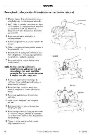 Remoção do cabeçote do cilindro (motores com bomba injetora) 
1. Drene o líquido de arrefecimento do motor e, 
se aplicável, do circuito de ar de admissão. 
2. DI12: Solte as entradas e saídas de ar e água 
do radiador de ar e a seguir solte os parafusos 
do radiador de ar. DC12: Remova as 
braçadeiras do tubo de admissão do coletor 
de admissão. 
3. Remova o coletor de admissão e o 
turbocompressor. 
4. Remova os protetores de calor e o coletor de 
escape. 
5. Solte e remova os tubos de pressão usando a 
ferramenta 99 310. 
6. Insira bujões de proteção nos terminais dos 
tubos de pressão e coloque capas protetoras 
nos injetores e na bomba injetora. 
7. Remova o tubo de respiro do sistema de 
arrefecimento. 
Nota: Todos os componentes do 
mecanismo da válvula devem ser 
reinstalados nas suas posições 
originais. Por isso, marque as peças 
à medida que são removidas. 
8. Remova a seção superior da tampa das 
válvulas. Tome cuidado para não deixar as 
peças cairem no motor. 
9. Remova o eixo, balancins, suporte do 
mancal, terminais da válvula e hastes do 
tucho. 
10. Remova a seção inferior da tampa das 
válvulas. 
11. Solte a porca do injetor com o soquete 
99 308. 
12. Extraia os injetores com as ferramentas 
99 074 e 99 079. 
13. Remova os parafusos do cabeçote do cilindro 
e a seguir o cabeçote. Marque os cabeçotes 
do cilindro se for remover mais do que um ao 
mesmo tempo. 
14. Tampe o motor para protegê-lo contra 
objetos estranhos, etc. 
12 © Scania CV AB, Sweden, 2003-05:4 01:03-02 
 