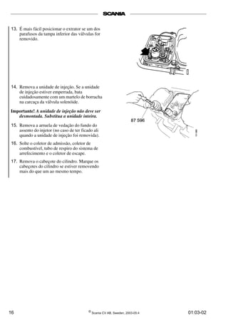 13. É mais fácil posicionar o extrator se um dos 
parafusos da tampa inferior das válvulas for 
removido. 
14. Remova a unidade de injeção. Se a unidade 
de injeção estiver emperrada, bata 
cuidadosamente com um martelo de borracha 
na carcaça da válvula solenóide. 
Importante! A unidade de injeção não deve ser 
desmontada. Substitua a unidade inteira. 
15. Remova a arruela de vedação do fundo do 
assento do injetor (no caso de ter ficado ali 
quando a unidade de injeção foi removida). 
16. Solte o coletor de admissão, coletor de 
combustível, tubo de respiro do sistema de 
arrefecimento e o coletor de escape. 
17. Remova o cabeçote do cilindro. Marque os 
cabeçotes do cilindro se estiver removendo 
mais do que um ao mesmo tempo. 
16 © Scania CV AB, Sweden, 2003-05:4 01:03-02 
 