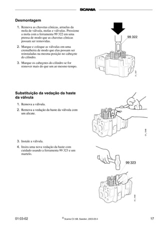 Desmontagem 
1. Remova as chavetas cônicas, arruelas da 
mola de válvula, molas e válvulas. Pressione 
a mola com a ferramenta 99 322 em uma 
prensa de modo que as chavetas cônicas 
possam ser removidas. 
2. Marque e coloque as válvulas em uma 
cremalheira de modo que elas possam ser 
reinstaladas na mesma posição no cabeçote 
do cilindro. 
3. Marque os cabeçotes do cilindro se for 
remover mais do que um ao mesmo tempo. 
Substituição da vedação da haste 
da válvula 
1. Remova a válvula. 
2. Remova a vedação da haste da válvula com 
um alicate. 
3. Instale a válvula. 
4. Insira uma nova vedação da haste com 
cuidado usando a ferramenta 99 323 e um 
martelo. 
01:03-02 © Scania CV AB, Sweden, 2003-05:4 17 
 