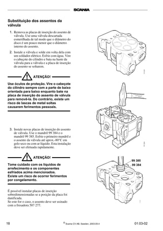 Substituição dos assentos da 
válvula 
1. Remova as placas de inserção do assento de 
válvula. Use uma válvula descartada 
esmerilhada de tal modo que o diâmetro do 
disco é um pouco menor que o diâmetro 
interno do assento. 
2. Instale a válvula e solde em volta dela com 
um soldador elétrico. Esfrie com água. Vire 
o cabeçote do cilindro e bata na haste da 
válvula para a válvula e a placa de inserção 
do assento se soltarem. 
! ATENÇÃO! 
Use óculos de proteção. Vire o cabeçote 
do cilindro sempre com a parte de baixo 
orientada para baixo enquanto bate na 
placa de inserção do assento de válvula 
para removê-la. Do contrário, existe um 
risco de lascas de metal soltas 
causarem ferimentos pessoais. 
3. Instale novas placas de inserção do assento 
de válvula. Use o mandril 99 384 e o 
mandril 99 385. Esfrie o primeiro mandril e 
o assento da válvula até aprox.­80° 
C em 
gelo seco ou com ar líquido. Esta instalação 
deve ser efetuada rapidamente. 
! ATENÇÃO! 
Tome cuidado com os líquidos de 
arrefecimento e os componentes 
esfriados acima mencionados. 
Existe um risco de ocorrer ferimentos 
por congelamento. 
É possível instalar placas de inserção 
sobredimensionadas se a posição da placa foi 
danificada. 
Se este for o caso, o assento deve ser usinado 
com a fresadora 587 277. 
18 © Scania CV AB, Sweden, 2003-05:4 01:03-02 
 