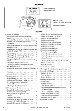 Índice 
Cabeçote do cilindro . . . . . . . . . . . . . . . . . . . . . . 3 
Folgas da válvula (motores com bomba 
injetora) . . . . . . . . . . . . . . . . . . . . . . . . . . . . . . 5 
Ajuste da folga da válvula e unidades de injeção 
(motores com unidade de injeção PDE). . . . . . 6 
Compressão . . . . . . . . . . . . . . . . . . . . . . . . . . 10 
Remoção do cabeçote do cilindro (motores com 
bomba injetora) . . . . . . . . . . . . . . . . . . . . . . . 12 
Remoção do cabeçote do cilindro (motores com 
unidade de injeção PDE) . . . . . . . . . . . . . . . . 13 
Desmontagem . . . . . . . . . . . . . . . . . . . . . . . . 17 
Substituição da vedação da haste da válvula . 17 
Substituição dos assentos da válvula . . . . . . . 18 
Usinagem da placa de inserção do assento de 
válvula . . . . . . . . . . . . . . . . . . . . . . . . . . . . . . 19 
Substituição dos guias de válvula . . . . . . . . . 21 
Substituição das luvas do injetor (motores 
com bomba injetora) . . . . . . . . . . . . . . . . . . . 22 
Substituição das luvas da unidade de injeção PDE 
24 
Montagem . . . . . . . . . . . . . . . . . . . . . . . . . . . 25 
Instalação (todos os motores). . . . . . . . . . . . . 25 
Turbocompressor . . . . . . . . . . . . . . . . . . . . . . . 28 
Generalidades. . . . . . . . . . . . . . . . . . . . . . . . . 29 
Medição das folgas axial e radial. . . . . . . . . . 31 
Se o turbocompressor não estiver 
funcionando . . . . . . . . . . . . . . . . . . . . . . . . . . 32 
Substituição do turbocompressor . . . . . . . . . . 33 
Pistões e camisas de cilindro. . . . . . . . . . . . . . . 34 
Remoção do anel raspador na camisa 
(motores com bomba injetora) . . . . . . . . . . . . 36 
Remoção e desmontagem das bielas 
e pistões . . . . . . . . . . . . . . . . . . . . . . . . . . . . . 36 
Verificação das bielas . . . . . . . . . . . . . . . . . . 38 
Substituição da bucha do mancal na biela . . . 39 
Montagem do pistão e da biela . . . . . . . . . . . 41 
Remoção das camisas de cilindro . . . . . . . . . 42 
Folga da válvula, 
ajuste da bomba 
Tipo de motor, 
número de série do motor 
Número do motor 
Instalação das camisas de cilindro . . . . . . . . . 44 
Instalação do pistão e da biela. . . . . . . . . . . . .45 
Volante e carcaça do volante . . . . . . . . . . . . . . . 47 
Remoção do volante . . . . . . . . . . . . . . . . . . . . 48 
Remoção da carcaça do volante . . . . . . . . . . . 50 
Instalação da carcaça do volante . . . . . . . . . . . 51 
Instalação do volante. . . . . . . . . . . . . . . . . . . .53 
Engrenagens de distribuição . . . . . . . . . . . . . . . 54 
Engrenagens de distribuição . . . . . . . . . . . . . . . 56 
Engrenagem intermediária . . . . . . . . . . . . . . . 56 
Engrenagem do eixo de comando . . . . . . . . . . 59 
Engrenagem da árvore de manivelas. . . . . . . . 60 
Eixo de comando. . . . . . . . . . . . . . . . . . . . . . .61 
Substituição do mancal do eixo de comando . 62 
Árvore de manivelas . . . . . . . . . . . . . . . . . . . . 70 
Bloco de cilindros . . . . . . . . . . . . . . . . . . . . . .71 
Transmissão por correia . . . . . . . . . . . . . . . . . . . 74 
Substituição da vedação na tampa dianteira. . . . 75 
Sistema de lubrificação . . . . . . . . . . . . . . . . . . .76 
Radiador de óleo . . . . . . . . . . . . . . . . . . . . . . .76 
Filtro de óleo . . . . . . . . . . . . . . . . . . . . . . . . . . 78 
Bomba de óleo. . . . . . . . . . . . . . . . . . . . . . . . . 82 
Levantamento do motor . . . . . . . . . . . . . . . . . . .83 
Especificações . . . . . . . . . . . . . . . . . . . . . . . . . . 84 
Informação geral . . . . . . . . . . . . . . . . . . . . . . . 84 
Cabeçote do cilindro . . . . . . . . . . . . . . . . . . . . 85 
Folgas da válvula e unidades de injeção . . . . . 86 
Turbocompressor. . . . . . . . . . . . . . . . . . . . . . . 87 
Pistões e camisas de cilindro. . . . . . . . . . . . . . 87 
Volante e carcaça do volante. . . . . . . . . . . . . . 88 
Engrenagens de distribuição . . . . . . . . . . . . . . 89 
Sistema de lubrificação . . . . . . . . . . . . . . . . . . 90 
Ferramentas especiais . . . . . . . . . . . . . . . . . . . . 91 
2 © Scania CV AB, Sweden, 2003-05:4 01:03-02 
 