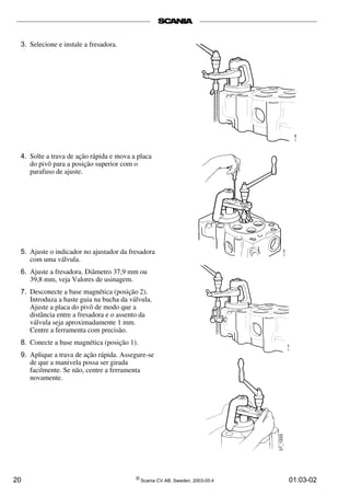 3. Selecione e instale a fresadora. 
4. Solte a trava de ação rápida e mova a placa 
do pivô para a posição superior com o 
parafuso de ajuste. 
5. Ajuste o indicador no ajustador da fresadora 
com uma válvula. 
6. Ajuste a fresadora. Diâmetro 37,9 mm ou 
39,8 mm, veja Valores de usinagem. 
7. Desconecte a base magnética (posição 2). 
Introduza a haste guia na bucha da válvula. 
Ajuste a placa do pivô de modo que a 
distância entre a fresadora e o assento da 
válvula seja aproximadamente 1 mm. 
Centre a ferramenta com precisão. 
8. Conecte a base magnética (posição 1). 
9. Aplique a trava de ação rápida. Assegure-se 
de que a manivela possa ser girada 
facilmente. Se não, centre a ferramenta 
novamente. 
20 © Scania CV AB, Sweden, 2003-05:4 01:03-02 
 