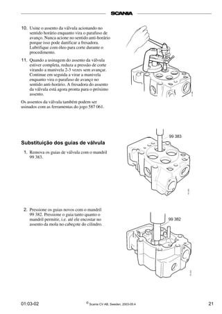 10. Usine o assento da válvula acionando no 
sentido horário enquanto vira o parafuso de 
avanço. Nunca acione no sentido anti-horário 
porque isso pode danificar a fresadora. 
Lubrifique com óleo para corte durante o 
procedimento. 
11. Quando a usinagem do assento da válvula 
estiver completa, reduza a pressão de corte 
virando a manivela 2­3 
vezes sem avançar. 
Continue em seguida a virar a manivela 
enquanto vira o parafuso de avanço no 
sentido anti-horário. A fresadora do assento 
da válvula está agora pronta para o próximo 
assento. 
Os assentos da válvula também podem ser 
usinados com as ferramentas do jogo 587 061. 
Substituição dos guias de válvula 
1. Remova os guias de válvula com o mandril 
99 383. 
2. Pressione os guias novos com o mandril 
99 382. Pressione o guia tanto quanto o 
mandril permitir, i.e. até ele encostar no 
assento da mola no cabeçote do cilindro. 
01:03-02 © Scania CV AB, Sweden, 2003-05:4 21 
 