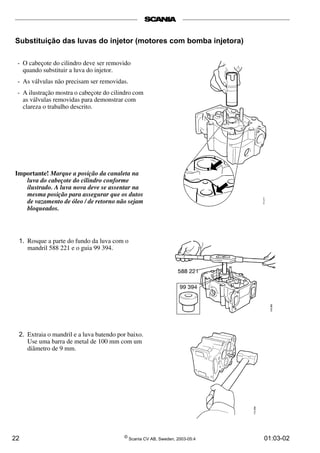 Substituição das luvas do injetor (motores com bomba injetora) 
- O cabeçote do cilindro deve ser removido 
quando substituir a luva do injetor. 
- As válvulas não precisam ser removidas. 
- A ilustração mostra o cabeçote do cilindro com 
as válvulas removidas para demonstrar com 
clareza o trabalho descrito. 
Importante! Marque a posição da canaleta na 
luva do cabeçote do cilindro conforme 
ilustrado. A luva nova deve se assentar na 
mesma posição para assegurar que os dutos 
de vazamento de óleo / de retorno não sejam 
bloqueados. 
1. Rosque a parte do fundo da luva com o 
mandril 588 221 e o guia 99 394. 
2. Extraia o mandril e a luva batendo por baixo. 
Use uma barra de metal de 100 mm com um 
diâmetro de 9 mm. 
22 © Scania CV AB, Sweden, 2003-05:4 01:03-02 
 