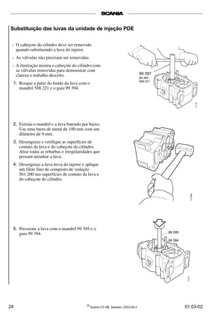 Substituição das luvas da unidade de injeção PDE 
- O cabeçote do cilindro deve ser removido 
quando substituindo a luva do injetor. 
- As válvulas não precisam ser removidas. 
- A ilustração mostra o cabeçote do cilindro com 
as válvulas removidas para demonstrar com 
clareza o trabalho descrito. 
1. Rosque a parte do fundo da luva com o 
mandril 588 221 e o guia 99 394. 
2. Extraia o mandril e a luva batendo por baixo. 
Use uma barra de metal de 100 mm com um 
diâmetro de 9 mm. 
3. Desengraxe e verifique as superfícies de 
contato da luva e do cabeçote do cilindro. 
Alise todas as rebarbas e irregularidades que 
possam arranhar a luva. 
4. Desengraxe a luva nova do injetor e aplique 
um filete fino de composto de vedação 
561 200 nas superfícies de contato da luva e 
do cabeçote do cilindro. 
5. Pressione a luva com o mandril 99 395 e o 
guia 99 394. 
24 © Scania CV AB, Sweden, 2003-05:4 01:03-02 
 