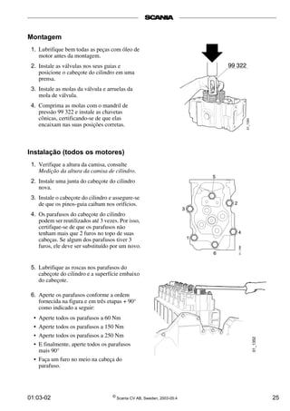 Montagem 
1. Lubrifique bem todas as peças com óleo de 
motor antes da montagem. 
2. Instale as válvulas nos seus guias e 
posicione o cabeçote do cilindro em uma 
prensa. 
3. Instale as molas da válvula e arruelas da 
mola de válvula. 
4. Comprima as molas com o mandril de 
pressão 99 322 e instale as chavetas 
cônicas, certificando-se de que elas 
encaixam nas suas posições corretas. 
Instalação (todos os motores) 
1. Verifique a altura da camisa, consulte 
Medição da altura da camisa de cilindro. 
2. Instale uma junta do cabeçote do cilindro 
nova. 
3. Instale o cabeçote do cilindro e assegure-se 
de que os pinos-guia caibam nos orifícios. 
4. Os parafusos do cabeçote do cilindro 
podem ser reutilizados até 3 vezes. Por isso, 
certifique-se de que os parafusos não 
tenham mais que 2 furos no topo de suas 
cabeças. Se algum dos parafusos tiver 3 
furos, ele deve ser substituído por um novo. 
5. Lubrifique as roscas nos parafusos do 
cabeçote do cilindro e a superfície embaixo 
do cabeçote. 
6. Aperte os parafusos conforme a ordem 
fornecida na figura e em três etapas + 90° 
como indicado a seguir: 
• Aperte todos os parafusos a 60 Nm 
• Aperte todos os parafusos a 150 Nm 
• Aperte todos os parafusos a 250 Nm 
• E finalmente, aperte todos os parafusos 
mais 90° 
• Faça um furo no meio na cabeça do 
parafuso. 
01:03-02 © Scania CV AB, Sweden, 2003-05:4 25 
 